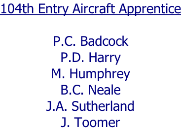 104th Entry Aircraft Apprentice  P.C. Badcock P.D. Harry M. Humphrey B.C. Neale J.A. Sutherland J. Toomer
